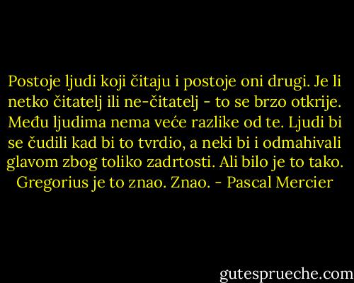 Postoje ljudi koji čitaju i postoje oni drugi. Je li netko čitatelj ili ne-čitatelj - to se brzo otkrije. Među ljudima nema veće razlike od te. Ljudi bi se čudili kad bi to tvrdio, a neki bi i odmahivali glavom zbog toliko zadrtosti. Ali bilo je to tako. Gregorius je to znao. Znao. - Pascal Mercier