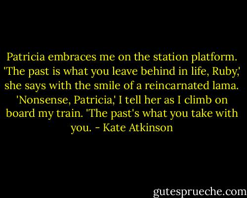 Patricia embraces me on the station platform. 'The past is what you leave behind in life, Ruby,' she says with the smile of a reincarnated lama. 'Nonsense, Patricia,' I tell her as I climb on board my train. 'The past's what you take with you. - Kate Atkinson