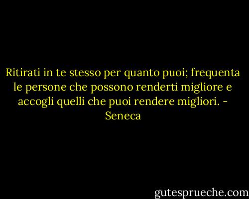 Ritirati in te stesso per quanto puoi; frequenta le persone che possono renderti migliore e accogli quelli che puoi rendere migliori. - Seneca
