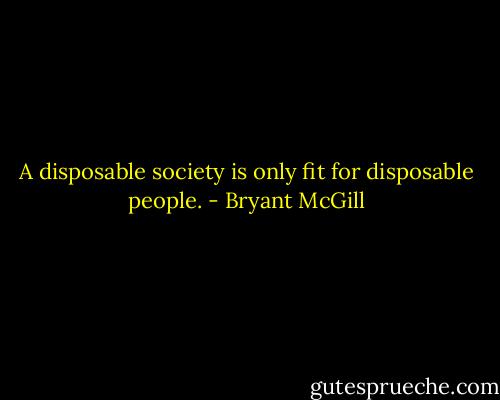 A disposable society is only fit for disposable people. - Bryant McGill