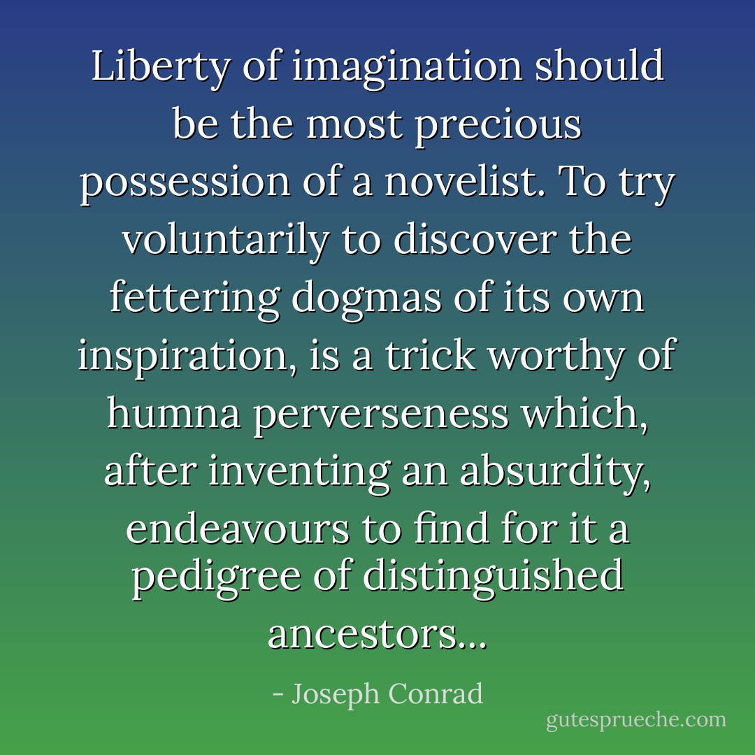 Liberty of imagination should be the most precious possession of a novelist. To try voluntarily to discover the fettering dogmas of its own inspiration, is a trick worthy of humna perverseness which, after inventing an absurdity, endeavours to find for it a pedigree of distinguished ancestors... - Joseph Conrad