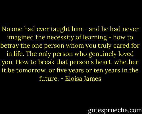 No one had ever taught him - and he had never imagined the necessity of learning - how to betray the one person whom you truly cared for in life. The only person who genuinely loved you. How to break that person's heart, whether it be tomorrow, or five years or ten years in the future. - Eloisa James