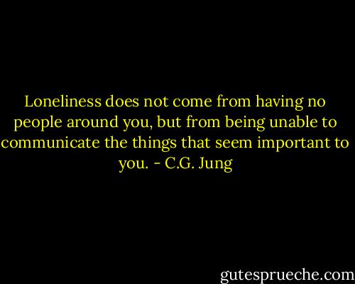 Loneliness does not come from having no people around you, but from being unable to communicate the things that seem important to you. - C.G. Jung