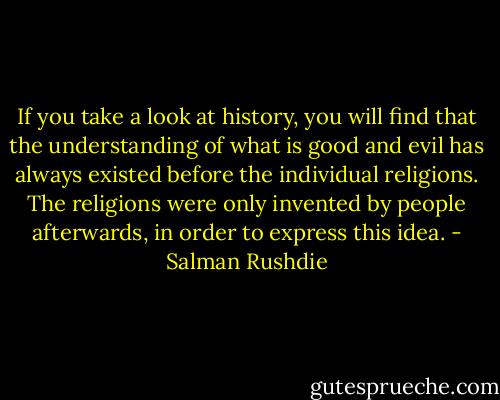 If you take a look at history, you will find that the understanding of what is good and evil has always existed before the individual religions. The religions were only invented by people afterwards, in order to express this idea. - Salman Rushdie