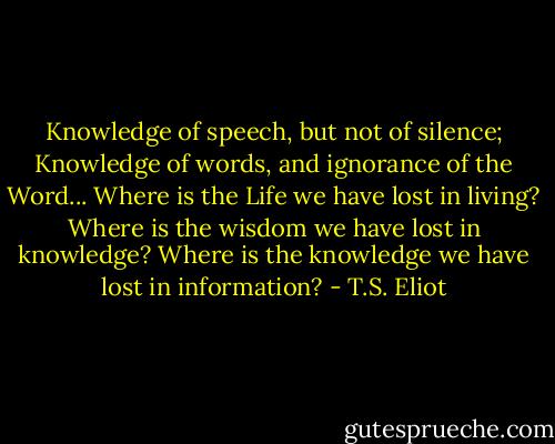 Knowledge of speech, but not of silence;<br />Knowledge of words, and ignorance of the Word...<br />Where is the Life we have lost in living?<br />Where is the wisdom we have lost in knowledge?<br />Where is the knowledge we have lost in information? - T.S. Eliot