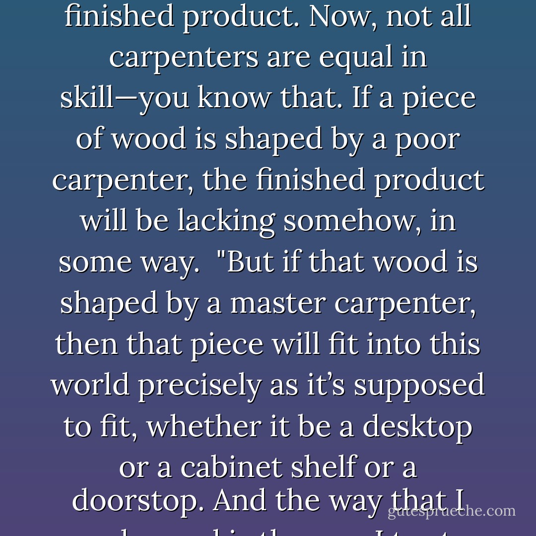 Look at it this way—before any of this wood became parts of the shelves or the desk or the chair, all of it was in pieces—just pieces of wood. But the wood was full of potential. It could be shaped into anything that a carpenter wanted it to be shaped into, turning it into a beautiful finished product. Now, not all carpenters are equal in skill—you know that. If a piece of wood is shaped by a poor carpenter, the finished product will be lacking somehow, in some way.<br /><br />"But if that wood is shaped by a master carpenter, then that piece will fit into this world precisely as it’s supposed to fit, whether it be a desktop or a cabinet shelf or a doorstop. And the way that I work wood is the way I try to work with people—with love and attention and caring—so that the wood and the people can reach their potential. And if someone lets you teach them, and is open to what you have to teach, then how can you go wrong? - Tom Walsh