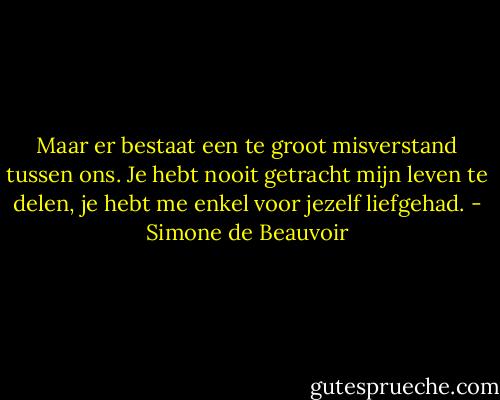 Maar er bestaat een te groot misverstand tussen ons. Je hebt nooit getracht mijn leven te delen, je hebt me enkel voor jezelf liefgehad. - Simone de Beauvoir