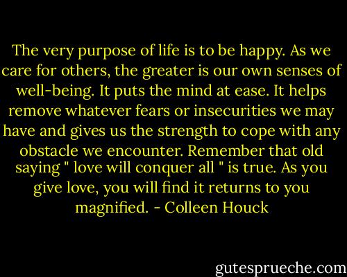 The very purpose of life is to be happy. As we care for others, the greater is our own senses of well-being. It puts the mind at ease. It helps remove whatever fears or insecurities we may have and gives us the strength to cope with any obstacle we encounter. Remember that old saying " love will conquer all " is true. As you give love, you will find it returns to you magnified. - Colleen Houck