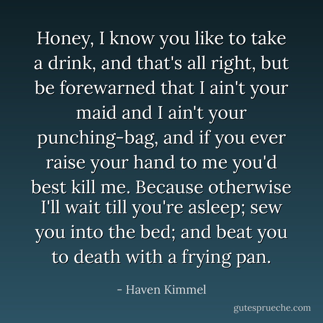Honey, I know you like to take a drink, and that's all right, but be forewarned that I ain't your maid and I ain't your punching-bag, and if you ever raise your hand to me you'd best kill me. Because otherwise I'll wait till you're asleep; sew you into the bed; and beat you to death with a frying pan. - Haven Kimmel