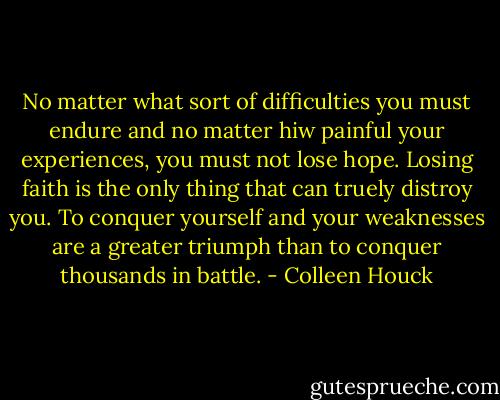 No matter what sort of difficulties you must endure and no matter hiw painful your experiences, you must not lose hope. Losing faith is the only thing that can truely distroy you. To conquer yourself and your weaknesses are a greater triumph than to conquer thousands in battle. - Colleen Houck