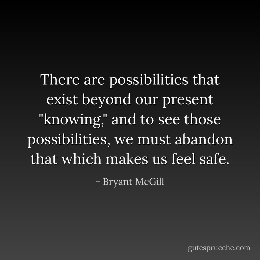 There are possibilities that exist beyond our present "knowing," and to see those possibilities, we must abandon that which makes us feel safe. - Bryant McGill