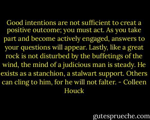 Good intentions are not sufficient to creat a positive outcome; you must act. As you take part and become actively engaged, answers to your questions will appear. Lastly, like a great rock is not disturbed by the buffetings of the wind, the mind of a judicious man is steady. He exists as a stanchion, a stalwart support. Others can cling to him, for he will not falter. - Colleen Houck