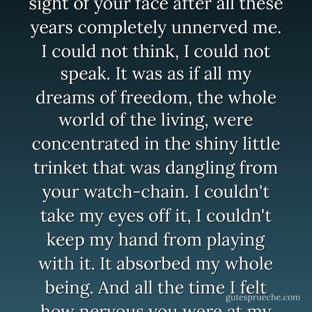 I know how your visit and my strange behaviour must have affected you," he wrote. " The sight of your face after all these years completely unnerved me. I could not think, I could not speak. It was as if all my dreams of freedom, the whole world of the living, were concentrated in the shiny little trinket that was dangling from your watch-chain. I couldn't take my eyes off it, I couldn't keep my hand from playing with it. It absorbed my whole being. And all the time I felt how nervous you were at my silence, and I couldn't utter a word. - Emma Goldman