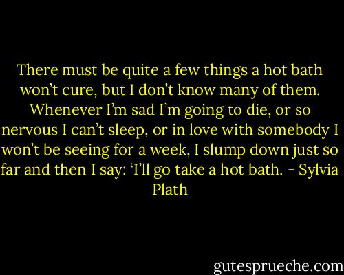 There must be quite a few things a hot bath won’t cure, but I don’t know many of them. Whenever I’m sad I’m going to die, or so nervous I can’t sleep, or in love with somebody I won’t be seeing for a week, I slump down just so far and then I say: ‘I’ll go take a hot bath. - Sylvia Plath