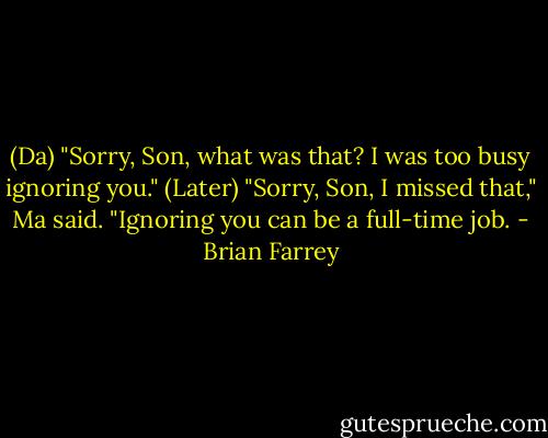 (Da) "Sorry, Son, what was that? I was too busy ignoring you."<br />(Later) "Sorry, Son, I missed that," Ma said. "Ignoring you can be a full-time job. - Brian Farrey