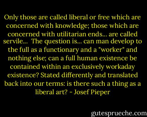 Only those are called liberal or free which are concerned with knowledge; those which are concerned with utilitarian ends... are called servile...<br /><br />The question is... can man develop to the full as a functionary and a "worker" and nothing else; can a full human existence be contained within an exclusively workaday existence? Stated differently and translated back into our terms: is there such a thing as a liberal art? - Josef Pieper