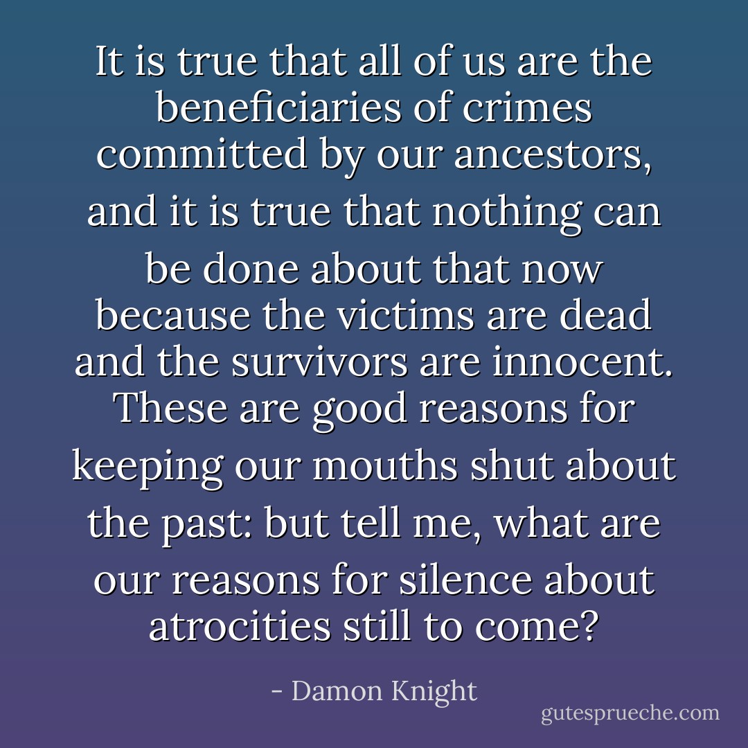 It is true that all of us are the beneficiaries of crimes committed by our ancestors, and it is true that nothing can be done about that now because the victims are dead and the survivors are innocent. These are good reasons for keeping our mouths shut about the past: but tell me, what are our reasons for silence about atrocities still to come? - Damon Knight