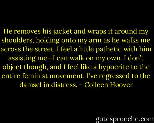 He removes his jacket and wraps it around my shoulders, holding onto my arm as he walks me across the street. I feel a little pathetic with him assisting me—I can walk on my own. I don’t object though, and I feel like a hypocrite to the entire feminist movement. I’ve regressed to the damsel in distress. - Colleen Hoover