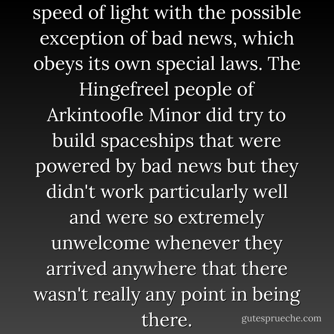 Nothing travels faster than the speed of light with the possible exception of bad news, which obeys its own special laws. The Hingefreel people of Arkintoofle Minor did try to build spaceships that were powered by bad news but they didn't work particularly well and were so extremely unwelcome whenever they arrived anywhere that there wasn't really any point in being there. - Douglas Adams