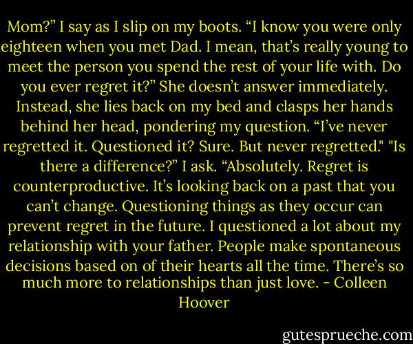 Mom?” I say as I slip on my boots. “I know you were only eighteen when you met Dad. I mean, that’s really young to meet the person you spend the rest of your life with. Do you ever regret it?”<br />She doesn’t answer immediately. Instead, she lies back on my bed and clasps her hands behind her head, pondering my question.<br />“I’ve never regretted it. Questioned it? Sure. But never regretted."<br />"Is there a difference?” I ask.<br />“Absolutely. Regret is counterproductive. It’s looking back on a past that you can’t change. Questioning things as they occur can prevent regret in the future. I questioned a lot about my relationship with your father. People make spontaneous decisions based on of their hearts all the time. There’s so much more to relationships than just love. - Colleen Hoover