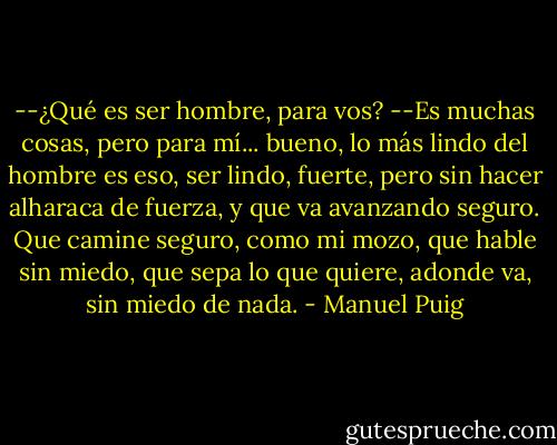 --¿Qué es ser hombre, para vos?<br />--Es muchas cosas, pero para mí... bueno, lo más lindo del hombre es eso, ser lindo, fuerte, pero sin hacer alharaca de fuerza, y que va avanzando seguro. Que camine seguro, como mi mozo, que hable sin miedo, que sepa lo que quiere, adonde va, sin miedo de nada. - Manuel Puig