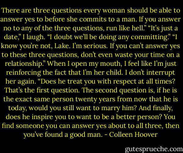 There are three questions every woman should be able to answer yes to before she commits to a man. If you answer no to any of the three questions, run like hell.”<br />“It’s just a date,” I laugh. “I doubt we’ll be doing any committing.”<br />“I know you’re not, Lake. I’m serious. If you can’t answer yes to these three questions, don’t even waste your time on a relationship.”<br />When I open my mouth, I feel like I’m just reinforcing the fact that I’m her child. I don’t interrupt her again.<br />“Does he treat you with respect at all times? That’s the first question. The second question is, if he is the exact same person twenty years from now that he is today, would you still want to marry him? And finally, does he inspire you to want to be a better person? You find someone you can answer yes about to all three, then you’ve found a good man. - Colleen Hoover