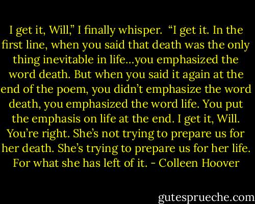 I get it, Will,” I finally whisper. <br />“I get it. In the first line, when you said that death was the only thing inevitable in life…you emphasized the word death. But when you said it again at the end of the poem, you didn’t emphasize the word death, you emphasized the word life. You put the emphasis on life at the end. I get it, Will. You’re right. She’s not trying to prepare us for her death. She’s trying to prepare us for her life. For what she has left of it. - Colleen Hoover