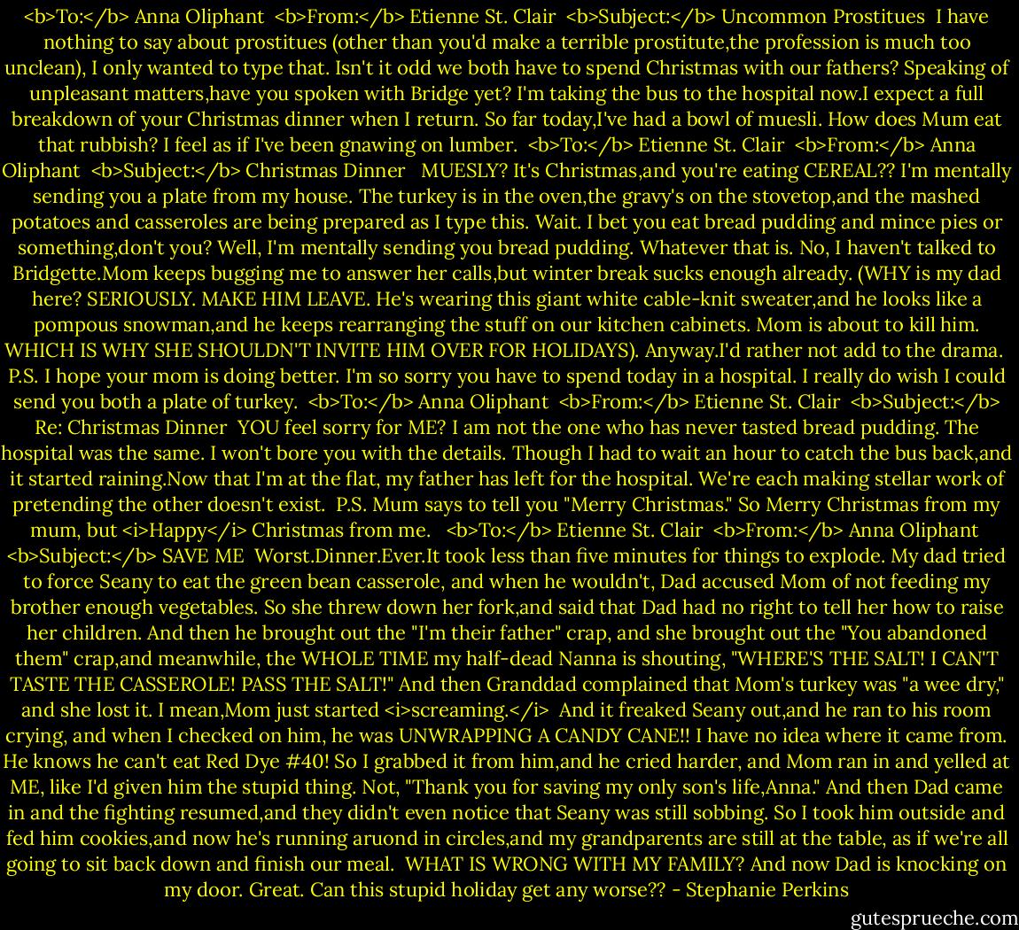 <b>To:</b> Anna Oliphant <br /><b>From:</b> Etienne St. Clair <br /><b>Subject:</b> Uncommon Prostitues<br /><br />I have nothing to say about prostitues (other than you'd make a terrible prostitute,the profession is much too unclean), I only wanted to type that. Isn't it odd we both have to spend Christmas with our fathers? Speaking of unpleasant matters,have you spoken with Bridge yet? I'm taking the bus to the hospital now.I expect a full breakdown of your Christmas dinner when I return. So far today,I've had a bowl of muesli. How does Mum eat that rubbish? I feel as if I've been gnawing on lumber.<br /><br /><b>To:</b> Etienne St. Clair <br /><b>From:</b> Anna Oliphant <br /><b>Subject:</b> Christmas Dinner<br /><br /><br />MUESLY? It's Christmas,and you're eating CEREAL?? I'm mentally sending you a plate from my house. The turkey is in the oven,the gravy's on the stovetop,and the mashed potatoes and casseroles are being prepared as I type this. Wait. I bet you eat bread pudding and mince pies or something,don't you? Well, I'm mentally sending you bread pudding. Whatever that is. No, I haven't talked to Bridgette.Mom keeps bugging me to answer her calls,but winter break sucks enough already. (WHY is my dad here? SERIOUSLY. MAKE HIM LEAVE. He's wearing this giant white cable-knit sweater,and he looks like a pompous snowman,and he keeps rearranging the stuff on our kitchen cabinets. Mom is about to kill him. WHICH IS WHY SHE SHOULDN'T INVITE HIM OVER FOR HOLIDAYS). Anyway.I'd rather not add to the drama.<br /><br />P.S. I hope your mom is doing better. I'm so sorry you have to spend today in a hospital. I really do wish I could send you both a plate of turkey.<br /><br /><b>To:</b> Anna Oliphant <br /><b>From:</b> Etienne St. Clair <br /><b>Subject:</b> Re: Christmas Dinner<br /><br />YOU feel sorry for ME? I am not the one who has never tasted bread pudding. The hospital was the same. I won't bore you with the details. Though I had to wait an hour to catch the bus back,and it started raining.Now that I'm at the flat, my father has left for the hospital. We're each making stellar work of pretending the other doesn't exist.<br /><br />P.S. Mum says to tell you "Merry Christmas." So Merry Christmas from my mum, but <i>Happy</i> Christmas from me. <br /><br /><b>To:</b> Etienne St. Clair <br /><b>From:</b> Anna Oliphant <br /><b>Subject:</b> SAVE ME<br /><br />Worst.Dinner.Ever.It took less than five minutes for things to explode. My dad tried to force Seany to eat the green bean casserole, and when he wouldn't, Dad accused Mom of not feeding my brother enough vegetables. So she threw down her fork,and said that Dad had no right to tell her how to raise her children. And then he brought out the "I'm their father" crap, and she brought out the "You abandoned them" crap,and meanwhile, the WHOLE TIME my half-dead Nanna is shouting, "WHERE'S THE SALT! I CAN'T TASTE THE CASSEROLE! PASS THE SALT!" And then Granddad complained that Mom's turkey was "a wee dry," and she lost it. I mean,Mom just started <i>screaming.</i><br /><br />And it freaked Seany out,and he ran to his room crying, and when I checked on him, he was UNWRAPPING A CANDY CANE!! I have no idea where it came from. He knows he can't eat Red Dye #40! So I grabbed it from him,and he cried harder, and Mom ran in and yelled at ME, like I'd given him the stupid thing. Not, "Thank you for saving my only son's life,Anna." And then Dad came in and the fighting resumed,and they didn't even notice that Seany was still sobbing. So I took him outside and fed him cookies,and now he's running aruond in circles,and my grandparents are still at the table, as if we're all going to sit back down and finish our meal.<br /><br />WHAT IS WRONG WITH MY FAMILY? And now Dad is knocking on my door. Great. Can this stupid holiday get any worse?? - Stephanie Perkins