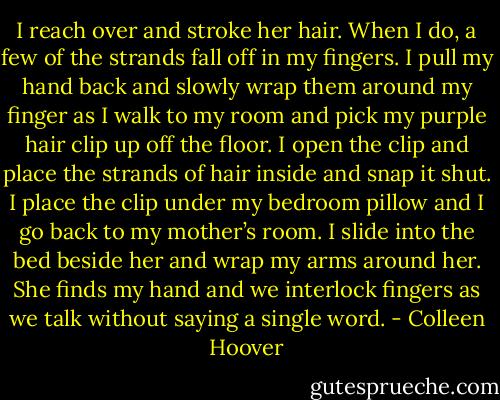 I reach over and stroke her hair. When I do, a few of the strands fall off in my fingers. I pull my hand back and slowly wrap them around my finger as I walk to my room and pick my purple hair clip up off the floor. I open the clip and place the strands of hair inside and snap it shut. I place the clip under my bedroom pillow and I go back to my mother’s room. I slide into the bed beside her and wrap my arms around her. She finds my hand and we interlock fingers as we talk without saying a single word. - Colleen Hoover