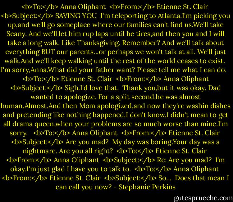 <b>To:</b> Anna Oliphant <br /><b>From:</b> Etienne St. Clair <br /><b>Subject:</b> SAVING YOU<br /><br />I'm teleporting to Atlanta.I'm picking you up,and we'll go someplace where our families can't find us.We'll take Seany. And we'll let him rup laps until he tires,and then you and I will take a long walk. Like Thanksgiving. Remember? And we'll talk about everything BUT our parents...or perhaps we won't talk at all. We'll just walk.And we'll keep walking until the rest of the world ceases to exist.<br /><br />I'm sorry,Anna.What did your father want? Please tell me what I can do.<br /><br /><br /><br /><b>To:</b> Etienne St. Clair <br /><b>From:</b> Anna Oliphant <br /><b>Subject:</b> Sigh.I'd love that.<br /><br />Thank you,but it was okay. Dad wanted to apologize. For a split second,he was almost human.Almost.And then Mom apologized,and now they're washin dishes and pretending like nothing happened.I don't know.I didn't mean to get all drama queen,when your problems are so much worse than mine.I'm sorry.<br /><br /><br /><b>To:</b> Anna Oliphant <br /><b>From:</b> Etienne St. Clair <br /><b>Subject:</b> Are you mad?<br /><br />My day was boring.Your day was a nightmare. Are you all right?<br /><br /><b>To:</b> Etienne St. Clair <br /><b>From:</b> Anna Oliphant <br /><b>Subject:</b> Re: Are you mad?<br /><br />I'm okay.I'm just glad I have you to talk to.<br /><br /><b>To:</b> Anna Oliphant <br /><b>From:</b> Etienne St. Clair <br /><b>Subject:</b> So...<br /><br />Does that mean I can call you now? - Stephanie Perkins