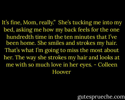 It’s fine, Mom, really.” <br />She’s tucking me into my bed, asking me how my back feels for the one hundredth time in the ten minutes that I’ve been home. She smiles and strokes my hair. That’s what I’m going to miss the most about her. The way she strokes my hair and looks at me with so much love in her eyes. - Colleen Hoover