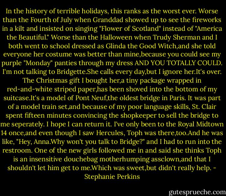 In the history of terrible holidays, this ranks as the worst ever. Worse than the Fourth of July when Granddad showed up to see the fireworks in a kilt and insisted on singing "Flower of Scotland" instead of "America the Beautiful." Worse than the Halloween when Trudy Sherman and I both went to school dressed as Glinda the Good Witch,and she told everyone her costume was better than mine,because you could see my purple "Monday" panties through my dress AND YOU TOTALLY COULD.<br />I'm not talking to Bridgette.She calls every day,but I ignore her.It's over. The Christmas gift I bought her,a tiny package wrapped in red-and-white striped paper,has been shoved into the bottom of my suitcase.It's a model of Pont Neuf,the oldest bridge in Paris. It was part of a model train set,and because of my poor language skills, St. Clair spent fifteen minutes convincing the shopkeeper to sell the bridge to me seperately.<br />I hope I can return it.<br />I've only been to the Royal Midtown 14 once,and even though I saw Hercules, Toph was there,too.And he was like, "Hey, Anna.Why won't you talk to Bridge?" and I had to run into the restroom. One of the new girls followed me in and said she thinks Toph is an insensitive douchebag motherhumping assclown,and that I shouldn't let him get to me.Which was sweet,but didn't really help. - Stephanie Perkins