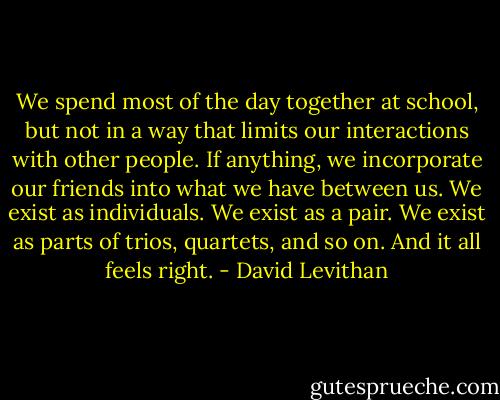 We spend most of the day together at school, but not in a way that limits our interactions with other people. If anything, we incorporate our friends into what we have between us. We exist as individuals. We exist as a pair. We exist as parts of trios, quartets, and so on. And it all feels right. - David Levithan