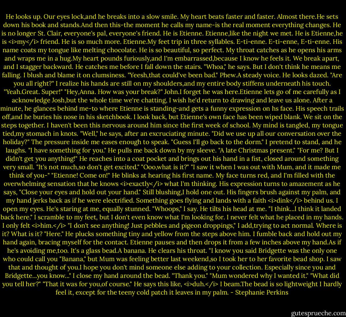 He looks up.<br />Our eyes lock,and he breaks into a slow smile. My heart beats faster and faster. Almost there.He sets down his book and stands.And then this-the moment he calls my name-is the real moment everything changes.<br />He is no longer St. Clair, everyone's pal, everyone's friend.<br />He is Etienne. Etienne,like the night we met. He is Etienne,he is <i>my</i> friend.<br />He is so much more.<br />Etienne.My feet trip in three syllables. E-ti-enne. E-ti-enne, E-ti-enne. His name coats my tongue like melting chocolate. He is so beautiful, so perfect.<br />My throat catches as he opens his arms and wraps me in a hug.My heart pounds furiously,and I'm embarrassed,because I know he feels it. We break apart, and I stagger backward. He catches me before I fall down the stairs.<br />"Whoa," he says. But I don't think he means me falling.<br />I blush and blame it on clumsiness. "Yeesh,that could've been bad."<br />Phew.A steady voice.<br />He looks dazed. "Are you all right?"<br />I realize his hands are still on my shoulders,and my entire body stiffens underneath his touch. "Yeah.Great. Super!"<br />"Hey,Anna. How was your break?"<br />John.I forget he was here.Etienne lets go of me carefully as I acknowledge Josh,but the whole time we're chatting, I wish he'd return to drawing and leave us alone. After a minute, he glances behind me-to where Etienne is standing-and gets a funny expression on hs face. His speech trails off,and he buries his nose in his sketchbook. I look back, but Etienne's own face has been wiped blank.<br />We sit on the steps together. I haven't been this nervous around him since the first week of school. My mind is tangled, my tongue tied,my stomach in knots. "Well," he says, after an excruciating minute. "Did we use up all our conversation over the holiday?"<br />The pressure inside me eases enough to speak. "Guess I'll go back to the dorm." I pretend to stand, and he laughs.<br />"I have something for you." He pulls me back down by my sleeve. "A late Christmas present."<br />"For me? But I didn't get you anything!"<br />He reaches into a coat pocket and brings out his hand in a fist, closed around something very small. "It's not much,so don't get excited."<br />"Ooo,what is it?"<br />"I saw it when I was out with Mum, and it made me think of you-"<br />"Etienne! Come on!"<br />He blinks at hearing his first name. My face turns red, and I'm filled with the overwhelming sensation that he knows <i>exactly</i> what I'm thinking. His expression turns to amazement as he says, "Close your eyes and hold out your hand."<br />Still blushing,I hold one out. His fingers brush against my palm, and my hand jerks back as if he were electrified. Something goes flying and lands with a faith <i>dink</i> behind us. I open my eyes. He's staring at me, equally stunned.<br />"Whoops," I say.<br />He tilts his head at me.<br />"I think...I think it landed back here." I scramble to my feet, but I don't even know what I'm looking for. I never felt what he placed in my hands. I only felt <i>him.</i> "I don't see anything! Just pebbles and pigeon droppings," I add,trying to act normal.<br />Where is it? What is it?<br />"Here." He plucks something tiny and yellow from the steps above him. I fumble back and hold out my hand again, bracing myself for the contact. Etienne pauses and then drops it from a few inches above my hand.As if he's avoiding me,too.<br />It's a glass bead.A banana.<br />He clears his throat. "I know you said Bridgette was the only one who could call you "Banana," but Mum was feeling better last weekend,so I took her to her favorite bead shop. I saw that and thought of you.I hope you don't mind someone else adding to your collection. Especially since you and Bridgette...you know..."<br />I close my hand around the bead. "Thank you."<br />"Mum wondered why I wanted it."<br />"What did you tell her?"<br />"That it was for you,of course." He says this like, <i>duh.</i><br />I beam.The bead is so lightweight I hardly feel it, except for the teeny cold patch it leaves in my palm. - Stephanie Perkins