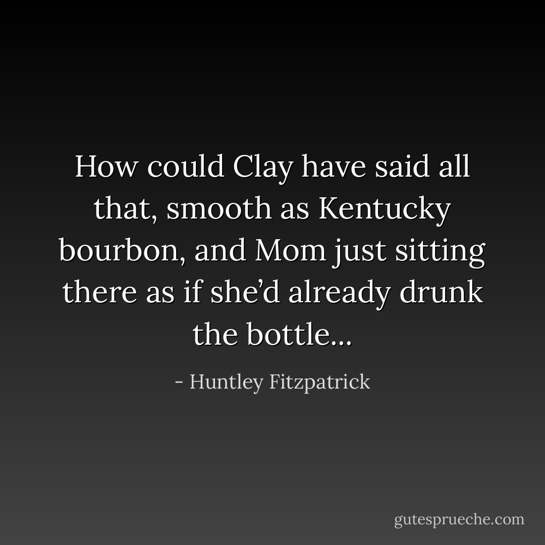 How could Clay have said all that, smooth as Kentucky bourbon, and Mom just sitting there as if she’d already drunk the bottle... - Huntley Fitzpatrick