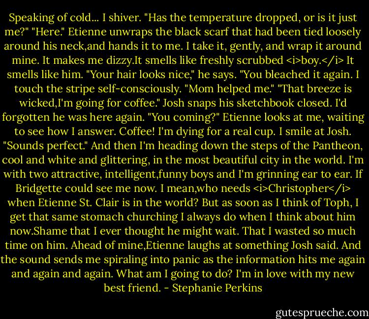 Speaking of cold...<br />I shiver. "Has the temperature dropped, or is it just me?"<br />"Here." Etienne unwraps the black scarf that had been tied loosely around his neck,and hands it to me. I take it, gently, and wrap it around mine. It makes me dizzy.It smells like freshly scrubbed <i>boy.</i> It smells like him.<br />"Your hair looks nice," he says. "You bleached it again.<br />I touch the stripe self-consciously. "Mom helped me."<br />"That breeze is wicked,I'm going for coffee." Josh snaps his sketchbook closed. I'd forgotten he was here again. "You coming?"<br />Etienne looks at me, waiting to see how I answer.<br />Coffee! I'm dying for a real cup. I smile at Josh. "Sounds perfect."<br />And then I'm heading down the steps of the Pantheon, cool and white and glittering, in the most beautiful city in the world. I'm with two attractive, intelligent,funny boys and I'm grinning ear to ear. If Bridgette could see me now.<br />I mean,who needs <i>Christopher</i> when Etienne St. Clair is in the world?<br />But as soon as I think of Toph, I get that same stomach churching I always do when I think about him now.Shame that I ever thought he might wait. That I wasted so much time on him. Ahead of mine,Etienne laughs at something Josh said. And the sound sends me spiraling into panic as the information hits me again and again and again.<br />What am I going to do? I'm in love with my new best friend. - Stephanie Perkins