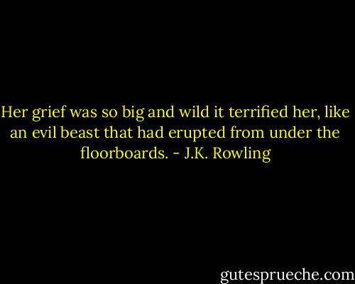 Her grief was so big and wild it terrified her, like an evil beast that had erupted from under the floorboards. - J.K. Rowling