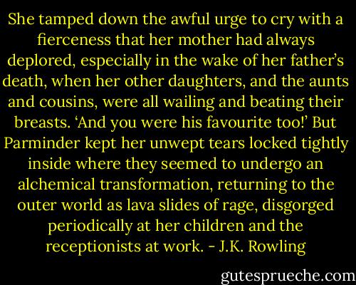 She tamped down the awful urge to cry with a fierceness that her mother had always deplored, especially in the wake of her father’s death, when her other daughters, and the aunts and cousins, were all wailing and beating their breasts. ‘And you were his favourite too!’ But Parminder kept her unwept tears locked tightly inside where they seemed to undergo an alchemical transformation, returning to the outer world as lava slides of rage, disgorged periodically at her children and the receptionists at work. - J.K. Rowling