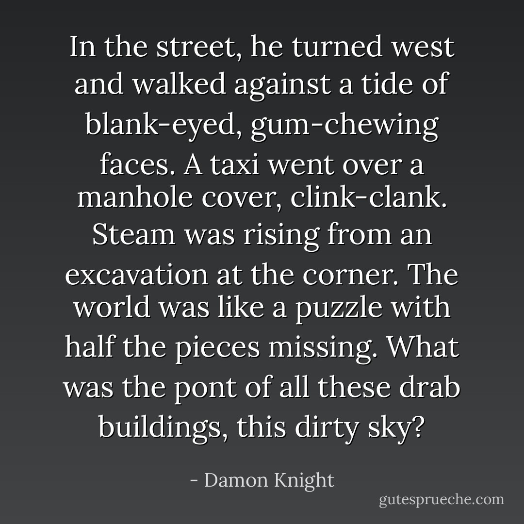 In the street, he turned west and walked against a tide of blank-eyed, gum-chewing faces. A taxi went over a manhole cover, clink-clank. Steam was rising from an excavation at the corner. The world was like a puzzle with half the pieces missing. What was the pont of all these drab buildings, this dirty sky? - Damon Knight
