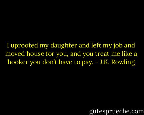 I uprooted my daughter and left my job and moved house for you, and you treat me like a hooker you don’t have to pay. - J.K. Rowling