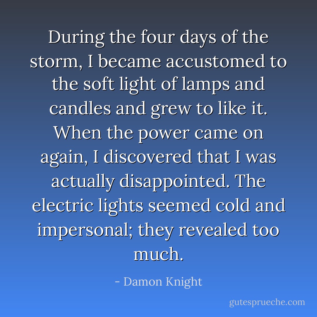 During the four days of the storm, I became accustomed to the soft light of lamps and candles and grew to like it. When the power came on again, I discovered that I was actually disappointed. The electric lights seemed cold and impersonal; they revealed too much. - Damon Knight