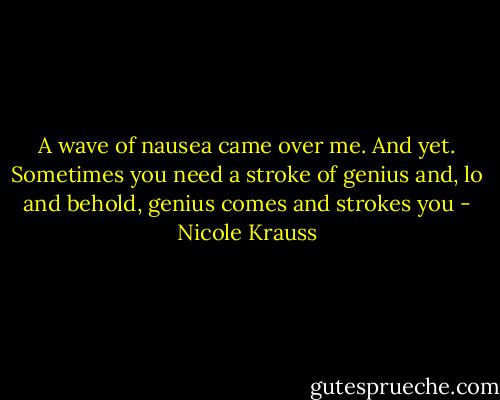 A wave of nausea came over me. And yet. Sometimes you need a stroke of genius and, lo and behold, genius comes and strokes you - Nicole Krauss