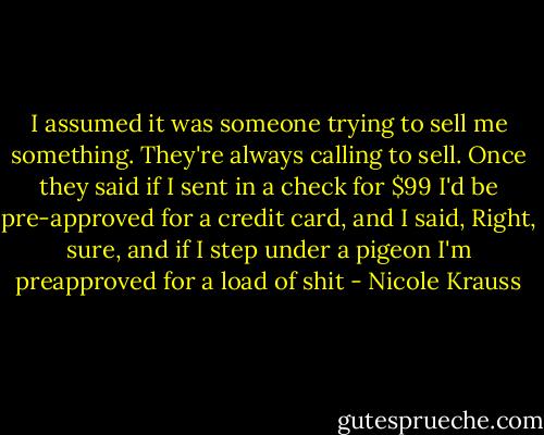I assumed it was someone trying to sell me something. They're always calling to sell. Once they said if I sent in a check for $99 I'd be pre-approved for a credit card, and I said, Right, sure, and if I step under a pigeon I'm preapproved for a load of shit - Nicole Krauss