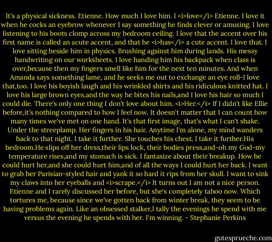It's a physical sickness. Etienne. How much I love him.<br />I <i>love</i> Etienne.<br />I love it when he cocks an eyebrow whenever I say something he finds clever or amusing. I love listening to his boots clomp across my bedroom ceiling. I love that the accent over his first name is called an acute accent, and that he <i>has</i> a cute accent.<br />I love that.<br />I love sitting beside him in physics. Brushing against him during lands. His messy handwriting on our worksheets. I love handing him his backpack when class is over,because then my fingers smell like him for the next ten minutes. And when Amanda says something lame, and he seeks me out to exchange an eye roll-I love that,too. I love his boyish laugh and his wrinkled shirts and his ridiculous knitted hat. I love his large brown eyes,and the way he bites his nails,and I love his hair so much I could die.<br />There's only one thing I don't love about him. <i>Her.</i><br />If I didn't like Ellie before,it's nothing compared to how I feel now. It doesn't matter that I can count how many times we've met on one hand. It's that first image, that's what I can't shake. Under the streeplamp. Her fingers in his hair. Anytime I'm alone, my mind wanders back to that night. I take it further. She touches his chest. I take it further.His bedroom.He slips off her dress,their lips lock, their bodies press,and-oh my God-my temperature rises,and my stomach is sick.<br />I fantasize about their breakup. How he could hurt her,and she could hurt him,and of all the ways I could hurt her back. I want to grab her Parisian-styled hair and yank it so hard it rips from her skull. I want to sink my claws into her eyeballs and <i>scrape.</i><br />It turns out I am not a nice person.<br />Etienne and I rarely discussed her before, but she's completely taboo now. Which tortures me, because since we've gotten back from winter break, they seem to be having problems again. Like an obsessed stalker,I tally the evenings he spend with me versus the evening he spends with her. I'm winning. - Stephanie Perkins