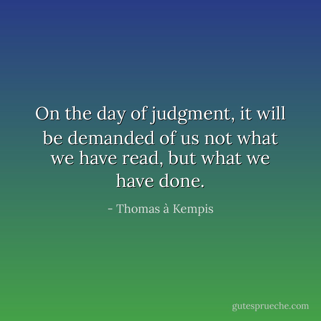 On the day of judgment, it will be demanded of us not what we have read, but what we have done. - Thomas à Kempis