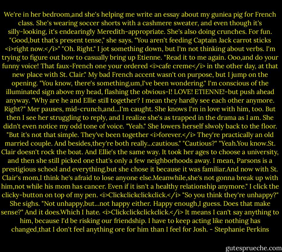 We're in her bedroom,and she's helping me write an essay about my guniea pig for French class. She's wearing soccer shorts with a cashmere sweater, and even though it's silly-looking, it's endearingly Meredith-appropriate. She's also doing crunches. For fun.<br />"Good,but that's present tense," she says. "You aren't feeding Captain Jack carrot sticks <i>right now.</i>"<br />"Oh. Right." I jot something down, but I'm not thinking about verbs. I'm trying to figure out how to casually bring up Etienne.<br />"Read it to me again. Ooo,and do your funny voice! That faux-French one your ordered <i>cafe creme</i> in the other day, at that new place with St. Clair."<br />My bad French accent wasn't on purpose, but I jump on the opening. "You know, there's something,um,I've been wondering." I'm conscious of the illuminated sign above my head, flashing the obvious-I! LOVE! ETIENNE!-but push ahead anyway. "Why are he and Ellie still together? I mean they hardly see each other anymore. Right?"<br />Mer pauses, mid-crunch,and...I'm caught. She knows I'm in love with him, too.<br />But then I see her struggling to reply, and I realize she's as trapped in the drama as I am. She didn't even notice my odd tone of voice. "Yeah." She lowers herself slwoly back to the floor. "But it's not that simple. They've been together <i>forever.</i> They're practically an old married couple. And besides,they're both really...cautious."<br />"Cautious?"<br />"Yeah.You know.St. Clair doesn't rock the boat. And Ellie's the same way. It took her ages to choose a university, and then she still picked one that's only a few neighborhoods away. I mean, Parsons is a prestigious school and everything,but she chose it because it was familiar.And now with St. Clair's mom,I think he's afraid to lose anyone else.Meanwhile,she's not gonna break up with him,not while his mom has cancer. Even if it isn't a healthy relationship anymore."<br />I click the clicky-button on top of my pen. <i>Clickclickclickclick.</i> "So you think they're unhappy?"<br />She sighs. "Not unhappy,but...not happy either. Happy enough,I guess. Does that make sense?"<br />And it does.Which I hate. <i>Clickclickclickclick.</i><br />It means I can't say anything to him, because I'd be risking our friendship. I have to keep acting like nothing has changed,that I don't feel anything ore for him than I feel for Josh. - Stephanie Perkins