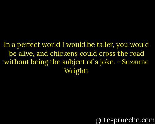 In a perfect<br />world I would be taller, you would be alive,<br />and chickens could cross the road without<br />being the subject of a joke. - Suzanne Wrightt