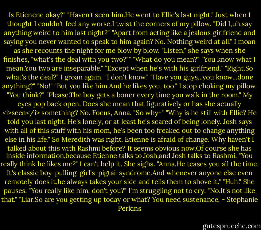 Is Etienene okay?"<br />"Haven't seen him.He went to Ellie's last night."<br />Just when I thought I couldn't feel any worse.I twist the corners of my pillow. "Did I,uh,say anything weird to him last night?"<br />"Apart from acting like a jealous girlfriend and saying you never wanted to speak to him again? No. Nothing weird at all." I moan as she recounts the night for me blow by blow. "Listen," she says when she finishes, "what's the deal with you two?""<br />"What do you mean?"<br />"You know what I mean.You two are inseparable."<br />"Except when he's with his girlfriend."<br />"Right.So what's the deal?"<br />I groan again. "I don't know."<br />"Have you guys...you know...done anything?"<br />"No!"<br />"But you like him.And he likes you, too."<br />I stop choking my pillow. "You think?"<br />"Please.The boy gets a boner every time you walk in the room."<br />My eyes pop back open. Does she mean that figuratively or has she actually <i>seen</i> something? No. Focus, Anna. "So why-"<br />"Why is he still with Ellie? He told you last night. He's lonely, or at least he's scared of being lonely. Josh says with all of this stuff with his mom, he's been too freaked out to change anything else in his life."<br />So Meredith was right. Etienne is afraid of change. Why haven't I talked about this with Rashmi before? It seems obvious now.Of course she has inside information,because Etienne talks to Josh,and Josh talks to Rashmi.<br />"You really think he likes me?" I can't help it.<br />She sighs. "Anna.He teases you all the time. It's classic boy-pulling-girl's-pigtai-syndrome.And whenever anyone else even remotely does it,he always takes your side and tells them to shove it."<br />"Huh."<br />She pauses. "You really like him, don't you?"<br />I'm struggling not to cry. "No.It's not like that."<br />"Liar.So are you getting up today or what? You need sustenance. - Stephanie Perkins