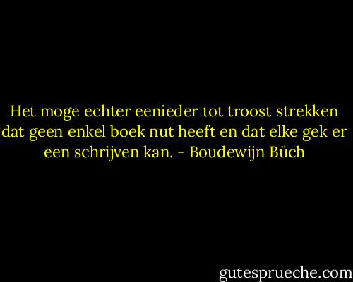 Het moge echter eenieder tot troost strekken dat geen enkel boek nut heeft en dat elke gek er een schrijven kan. - Boudewijn Büch