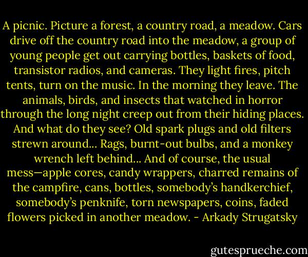 A picnic. Picture a forest, a country road, a meadow. Cars drive off the country road into the meadow, a group of young people get out carrying bottles, baskets of food, transistor radios, and cameras. They light fires, pitch tents, turn on the music. In the morning they leave. The animals, birds, and insects that watched in horror through the long night creep out from their hiding places. And what do they see? Old spark plugs and old filters strewn around... Rags, burnt-out bulbs, and a monkey wrench left behind... And of course, the usual mess—apple cores, candy wrappers, charred remains of the campfire, cans, bottles, somebody’s handkerchief, somebody’s penknife, torn newspapers, coins, faded flowers picked in another meadow. - Arkady Strugatsky